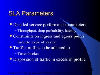 Chapter 17 Integrated and Differentiated Services
38
SLA ParametersSLA Parameters
Detailed service performance parameters
– Throughput, drop probability, latency
Constraints on ingress and egress points
– Indicate scope of service
Traffic profiles to be adhered to
– Token bucket
Disposition of traffic in excess of profile
 