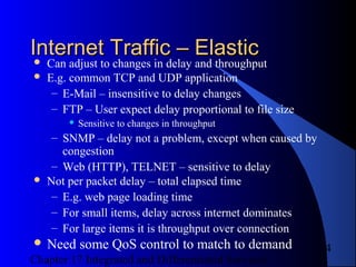Chapter 17 Integrated and Differentiated Services
4
Internet Traffic – ElasticInternet Traffic – Elastic Can adjust to changes in delay and throughput
 E.g. common TCP and UDP application
– E-Mail – insensitive to delay changes
– FTP – User expect delay proportional to file size
 Sensitive to changes in throughput
– SNMP – delay not a problem, except when caused by
congestion
– Web (HTTP), TELNET – sensitive to delay
 Not per packet delay – total elapsed time
– E.g. web page loading time
– For small items, delay across internet dominates
– For large items it is throughput over connection
 Need some QoS control to match to demand
 