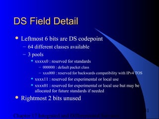 Chapter 17 Integrated and Differentiated Services
41
DS Field DetailDS Field Detail
 Leftmost 6 bits are DS codepoint
– 64 different classes available
– 3 pools
 xxxxx0 : reserved for standards
– 000000 : default packet class
– xxx000 : reserved for backwards compatibility with IPv4 TOS
 xxxx11 : reserved for experimental or local use
 xxxx01 : reserved for experimental or local use but may be
allocated for future standards if needed
 Rightmost 2 bits unused
 