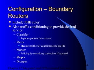 Chapter 17 Integrated and Differentiated Services
44
Configuration – BoundaryConfiguration – Boundary
RoutersRouters
 Include PHB rules
 Also traffic conditioning to provide desired
service
– Classifier
 Separate packets into classes
– Meter
 Measure traffic for conformance to profile
– Marker
 Policing by remarking codepoints if required
– Shaper
– Dropper
 