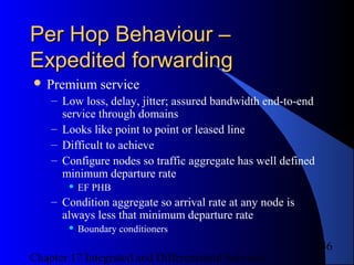 Chapter 17 Integrated and Differentiated Services
46
Per Hop Behaviour –Per Hop Behaviour –
Expedited forwardingExpedited forwarding
 Premium service
– Low loss, delay, jitter; assured bandwidth end-to-end
service through domains
– Looks like point to point or leased line
– Difficult to achieve
– Configure nodes so traffic aggregate has well defined
minimum departure rate
 EF PHB
– Condition aggregate so arrival rate at any node is
always less that minimum departure rate
 Boundary conditioners
 