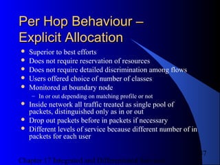 Chapter 17 Integrated and Differentiated Services
47
Per Hop Behaviour –Per Hop Behaviour –
Explicit AllocationExplicit Allocation
 Superior to best efforts
 Does not require reservation of resources
 Does not require detailed discrimination among flows
 Users offered choice of number of classes
 Monitored at boundary node
– In or out depending on matching profile or not
 Inside network all traffic treated as single pool of
packets, distinguished only as in or out
 Drop out packets before in packets if necessary
 Different levels of service because different number of in
packets for each user
 