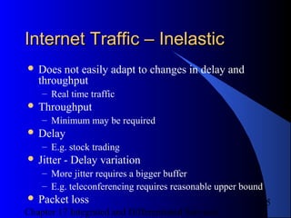 Chapter 17 Integrated and Differentiated Services
5
Internet Traffic – InelasticInternet Traffic – Inelastic
 Does not easily adapt to changes in delay and
throughput
– Real time traffic
 Throughput
– Minimum may be required
 Delay
– E.g. stock trading
 Jitter - Delay variation
– More jitter requires a bigger buffer
– E.g. teleconferencing requires reasonable upper bound
 Packet loss
 