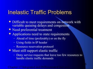 Chapter 17 Integrated and Differentiated Services
6
Inelastic Traffic ProblemsInelastic Traffic Problems
 Difficult to meet requirements on network with
variable queuing delays and congestion
 Need preferential treatment
 Applications need to state requirements
– Ahead of time (preferably) or on the fly
– Using fields in IP header
– Resource reservation protocol
 Must still support elastic traffic
– Deny service requests that leave too few resources to
handle elastic traffic demands
 