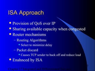 Chapter 17 Integrated and Differentiated Services
7
ISA ApproachISA Approach
Provision of QoS over IP
Sharing available capacity when congested
Router mechanisms
– Routing Algorithms
 Select to minimize delay
– Packet discard
 Causes TCP sender to back off and reduce load
Enahnced by ISA
 