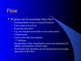 Chapter 17 Integrated and Differentiated Services
8
FlowFlow
 IP packet can be associated with a flow
– Distinguishable stream of related IP packets
– From single user activity
– Requiring same QoS
– E.g. one transport connection or one video stream
– Unidirectional
– Can be more than one recipient
 Multicast
– Membership of flow identified by source and destination IP
address, port numbers, protocol type
– IPv6 header flow identifier can be used but isnot necessarily
equivalent to ISA flow
 