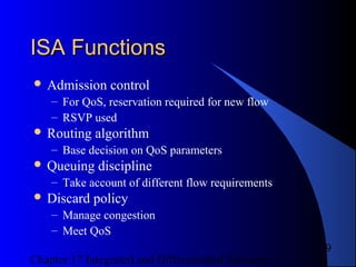 Chapter 17 Integrated and Differentiated Services
9
ISA FunctionsISA Functions
 Admission control
– For QoS, reservation required for new flow
– RSVP used
 Routing algorithm
– Base decision on QoS parameters
 Queuing discipline
– Take account of different flow requirements
 Discard policy
– Manage congestion
– Meet QoS
 