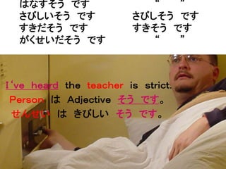 はなすそう です                 “  ”
  さびしいそう です             さびしそう です
  すきだそう です              すきそう です
  がくせいだそう です               “  ”



Ｉ‘ｖｅ ｈｅａｒｄ ｔｈｅ ｔｅａｃｈｅｒ ｉｓ ｓｔｒｉｃｔ．
 Ｐｅｒｓｏｎ は Ａｄｊｅｃｔｉｖｅ そう です。
 せんせい は きびしい そう です。
 