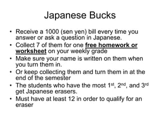 Japanese Bucks
• Receive a 1000 (sen yen) bill every time you
  answer or ask a question in Japanese.
• Collect 7 of them for one free homework or
  worksheet on your weekly grade
• Make sure your name is written on them when
  you turn them in.
• Or keep collecting them and turn them in at the
  end of the semester
• The students who have the most 1st, 2nd, and 3rd
  get Japanese erasers.
• Must have at least 12 in order to qualify for an
  eraser
 