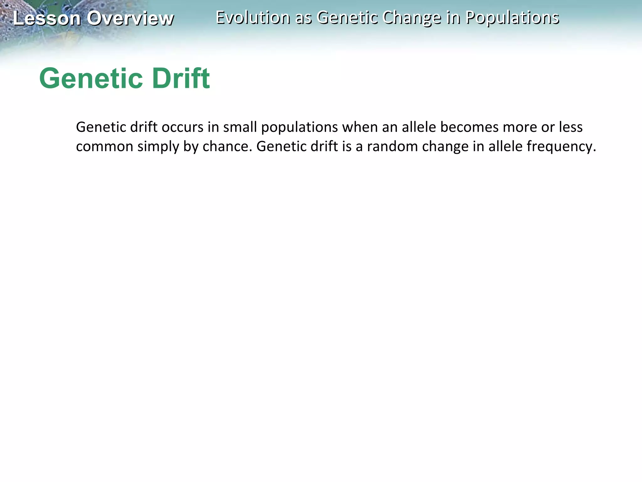 Genetic Drift Genetic drift occurs in small populations when an allele becomes more or less common simply by chance. Genetic drift is a random change in allele frequency. 