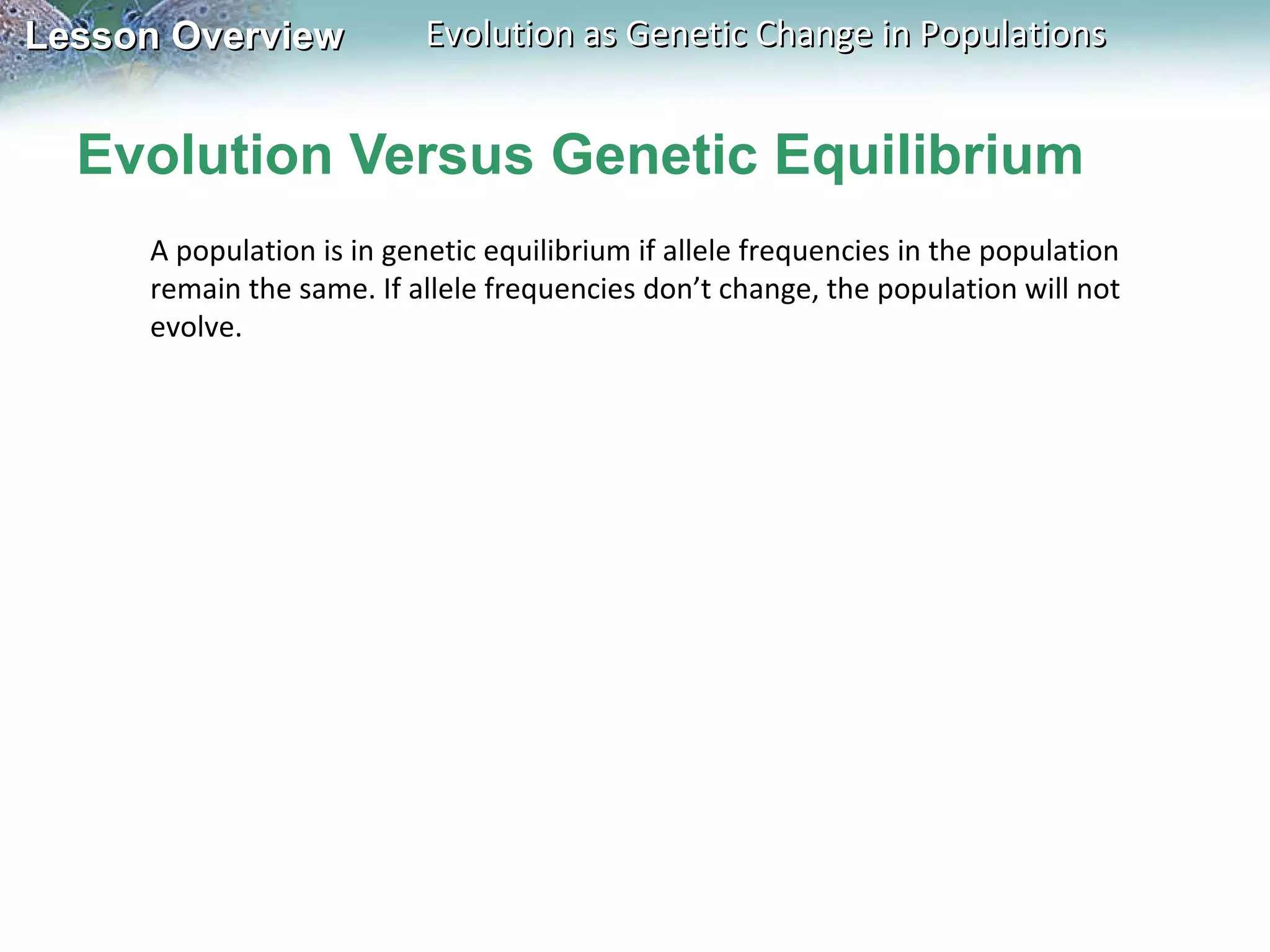 Evolution Versus Genetic Equilibrium A population is in genetic equilibrium if allele frequencies in the population remain the same. If allele frequencies don’t change, the population will not evolve.  