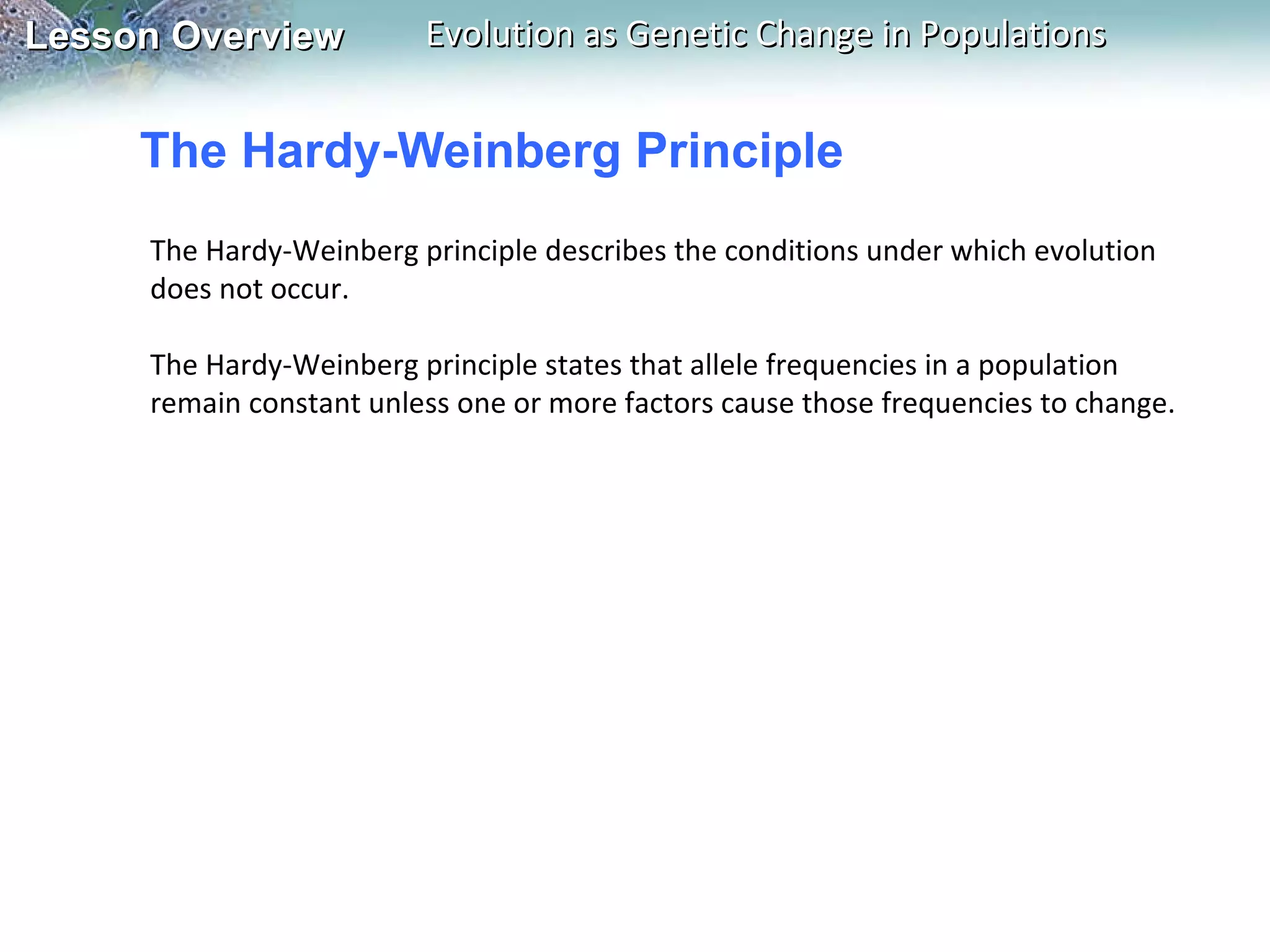 The Hardy-Weinberg Principle The Hardy-Weinberg principle describes the conditions under which evolution does not occur.    The Hardy-Weinberg principle states that allele frequencies in a population remain constant unless one or more factors cause those frequencies to change. 