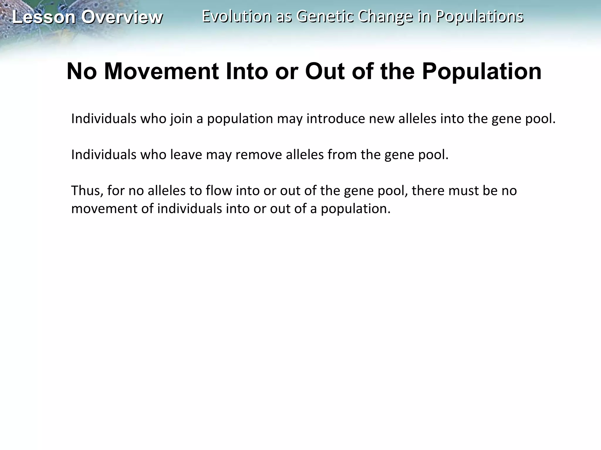 No Movement Into or Out of the Population Individuals who join a population may introduce new alleles into the gene pool.   Individuals who leave may remove alleles from the gene pool.    Thus, for no alleles to flow into or out of the gene pool, there must be no movement of individuals into or out of a population.  