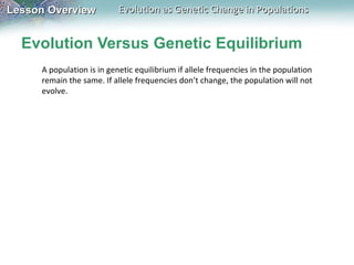 Evolution Versus Genetic Equilibrium A population is in genetic equilibrium if allele frequencies in the population remain the same. If allele frequencies don’t change, the population will not evolve.  