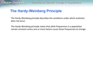 The Hardy-Weinberg Principle The Hardy-Weinberg principle describes the conditions under which evolution does not occur.    The Hardy-Weinberg principle states that allele frequencies in a population remain constant unless one or more factors cause those frequencies to change. 