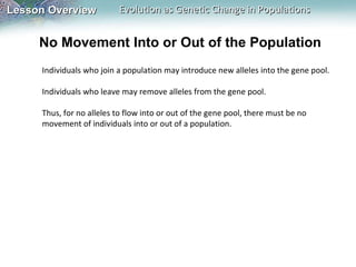 No Movement Into or Out of the Population Individuals who join a population may introduce new alleles into the gene pool.   Individuals who leave may remove alleles from the gene pool.    Thus, for no alleles to flow into or out of the gene pool, there must be no movement of individuals into or out of a population.  