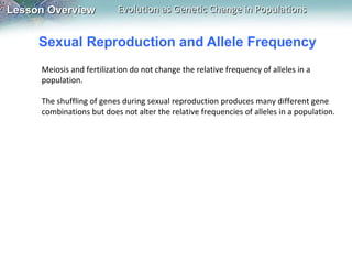 Sexual Reproduction and Allele Frequency Meiosis and fertilization do not change the relative frequency of alleles in a population.    The shuffling of genes during sexual reproduction produces many different gene combinations but does not alter the relative frequencies of alleles in a population. 