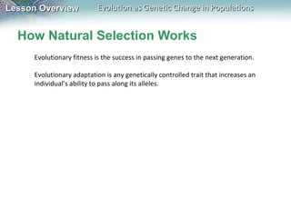 How Natural Selection Works Evolutionary fitness is the success in passing genes to the next generation.   Evolutionary adaptation is any genetically controlled trait that increases an individual’s ability to pass along its alleles.   