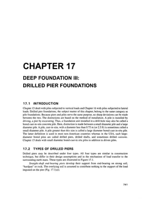 CHAPTER 17
DEEP FOUNDATION III:
DRILLED PIER FOUNDATIONS
17.1 INTRODUCTION
Chapter 15dealt with piles subjected to vertical loads and Chapter 16 with piles subjected to lateral
loads. Drilled pier foundations, the subject matter of this chapter, belong to the same category as
pile foundations. Because piers and piles serve the same purpose, no sharp deviations can be made
between the two. The distinctions are based on the method of installation. A pile is installed by
driving, a pier by excavating. Thus, a foundation unit installed in a drill-hole may also be called a
bored cast-in-situ concrete pile. Here, distinction is made between a small diameter pile and a large
diameter pile. A pile, cast-in-situ, with a diameter less than 0.75 m (or 2.5 ft) is sometimes called a
small diameter pile. A pile greater than this size is called a large diameter bored-cast-in-situ pile.
The latter definition is used in most non-American countries whereas in the USA, such large-
diameter bored piles are called drilled piers, drilled shafts, and sometimes drilled caissons.
Chapter 15 deals with small diameter bored-cast-in situ piles in addition to driven piles.
17.2 TYPES OF DRILLED PIERS
Drilled piers may be described under four types. All four types are similar in construction
technique, but differ in their design assumptions and in the mechanism of load transfer to the
surrounding earth mass. These types are illustrated in Figure 17.1.
Straight-shaft end-bearing piers develop their support from end-bearing on strong soil,
"hardpan" or rock. The overlying soil is assumed to contribute nothing to the support of the load
imposed on the pier (Fig. 17.1(a)).
741
 