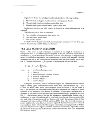752 Chapter 17
In general the design of a drilled pier may be studied under the following headings.
1. Allowable loads on the piers based on ultimate bearing capacity theories.
2. Allowable loads based on vertical movement of the piers.
3. Allowable loads based on lateral bearing capacity of the piers.
In addition to the above, the uplift capacity of piers with or without underreams has to be
evaluated.
The following types of strata are considered.
1. Piers embedded in homogeneous soils, sand or clay.
2. Piers in a layered system of soil.
3. Piers socketed in rocks.
It is better that the designer select shaft diameters that are multiples of 150 mm (6 in) since
these are the commonly availabledrilling tool diameters.
17.6 LOAD TRANSFER MECHANISM
Figure 17.10(a) shows a single drilled pier of diameter d, and length L constructed in a
homogeneous mass of soil of known physical properties. If this pier is loaded to failure under an
ultimate load Qu, a part of this load is transmitted to the soil along the length of the pier and the
balance is transmitted to the pier base. The load transmitted to the soil along the pier is called the
ultimatefriction load or skin load, Qfand that transmitted to the base is the ultimate base or point
load Qb. The total ultimate load, Qu, is expressed as (neglecting the weight of the pier)
where qb = net ultimatebearing pressure
Ab = base area
fsi - unit skin resistance (ultimate) of layer i
P. = perimeter of pier in layer i
Az(. = thickness of layer i
N = number of layers
If the pier is instrumented,the load distribution along the pier can be determined at different
stages of loading. Typical load distribution curves plotted along a pier are shown in Fig 17.10(b)
(O'Neill and Reese, 1999). These load distribution curves are similar to the one shown in
Fig. 15.5(b). Since the load transfer mechanism for a pier is the same as that for a pile, no further
discussion on this is necessary here. However, it is necessary to study in this context the effect of
settlement on the mobilization of side shear and base resistance of a pier. As may be seen from
Fig. 17.11, the maximum values of base and side resistance are not mobilized at the same value of
displacement. In some soils, and especially in some brittle rocks, the side shear may develop fully
at a small value of displacement and then decrease with further displacement while the base
resistance is still being mobilized (O'Neill and Reese, 1999). If the value of the side resistance at
point A is added to the value of the base resistance at point B, the total resistance shown at level D
is overpredicted. On the other hand, if the designer wants to take advantage primarily of the base
resistance, the side resistance at point C should be added to the base resistance at point B to evaluate
Q . Otherwise, the designer may wish to design for the side resistance at point A and disregard the
base resistance entirely.
 