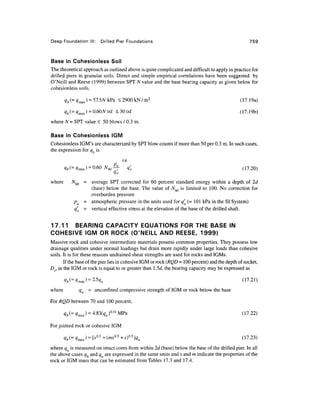 Deep Foundation III: Drilled Pier Foundations 759
Base in Cohesionless Soil
The theoretical approach as outlinedabove is quitecomplicated and difficult to apply in practice for
drilled piers in granular soils. Direct and simple empirical correlations have been suggested by
O'Neill and Reese (1999) between SPT TV value and the base bearing capacity as given below for
cohesionless soils.
<2900kN/m2
(17.19a)
<30tsf (17.19b)
where N = SPT value < 50 blows / 0.3 m.
Base in Cohesionless IGM
Cohesionless IGM's are characterized by SPT blow counts if more than 50 per 0.3 m. In such cases,
the expression for qb is
0.8
<^(=4max) = 0-60 Af60^7 q'0 (17.20)
tfo
where W60 = average SPT corrected for 60 percent standard energy within a depth of 2d
(base) below the base. The value of A^ is limited to 100. No correction for
overburden pressure
pa = atmospheric pressure in the units used for q'o (=101 kPa in the SI System)
q'0 = vertical effective stress at the elevation of the base of the drilled shaft.
17.11 BEARING CAPACITY EQUATIONS FOR THE BASE IN
COHESIVE IGM OR ROCK (O'NEILL AND REESE, 1999)
Massive rock and cohesive intermediate materials possess common properties. They possess low
drainage qualities under normal loadings but drain more rapidly under large loads than cohesive
soils. It is for these reasons undrained shear strengths are used for rocks and IGMs.
If the base of the pier lies in cohesive IGM or rock (RQD =100 percent) and the depth of socket,
Dv, in the IGM or rock is equal to or greater than l.5d, the bearing capacity may be expressed as
(17.21)
where qu = unconfmed compressive strength of IGM or rock below the base
For RQD between 70 and 100percent,
For jointed rock or cohesive IGM
?*(= ^max) = [*°-5
+(ms°-5
+s)°-5
]qu (17.23)
where qu is measured on intact cores from within 2d (base) below the base of the drilled pier. In all
the above cases qb and qu are expressed in the same units and s and m indicate the properties of the
rock or IGM mass that can be estimated from Tables 17.3 and 17.4.
 