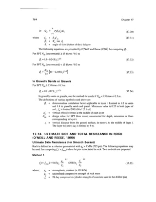 764 Chapter 17
or Qfi= />/?.<;.Az. (1730)
where fsi = ft.cf 'Ol (17.31)
A = Ksi tan 8.
<5. = angle of skin friction of the / th layer
The following equations are provided by O'Neill and Reese (1999) for computing /?..
For SPT N6Q (uncorrected) > 15 blows / 0.3 m
$ = 1.5-0.245[z.]0
-5
(17.32)
For SPT N6Q (uncorrected) < 15 blows / 0.3 m
(17.33)
In Gravelly Sands or Gravels
For SPT N6Q > 15 blows / 0.3 m
fl. =2.0-0.15[z.]°-75
(17.34)
In gravelly sands or gravels, use the method for sands if yV60 < 15 blows / 0.3 m.
The definitions of various symbols used above are
/3;. = dimensionless correlation factor applicable to layer i. Limited to 1.2 in sands
and 1.8 in gravelly sands and gravel. Minimum value is 0.25 in both types of
soil; fsi is limited 200 kN/m2
(2.1 tsf)
q'oi = vertical effective stress at the middle of each layer
/V60 = design value for SPT blow count, uncorrected for depth, saturation or fines
corresponding to layer /
Z; - vertical distance from the ground surface, in meters, to the middle of layer i.
The layer thickness Az;. is limited to 9 m.
17.14 ULTIMATE SIDE AND TOTAL RESISTANCE IN ROCK
(O'NEILL AND REESE, 1999)
Ultimate Skin Resistance (for Smooth Socket)
Rock is defined as a cohesive geomaterial with qu >5 MPa (725 psi). The following equations may
be used for computing fs ( =/max) when the pier is socketed in rock. Two methods are proposed.
Method 1
0.5 0.5
fs(=fmJ = ^Pa~ *0.65paA- (17.35)
* a ' a
where, pa = atmospheric pressure (= 101 kPa)
qu = unconfmed compressive strength of rock mass
fc = 28 day compressive cylinder strength of concrete used in the drilled pier
 