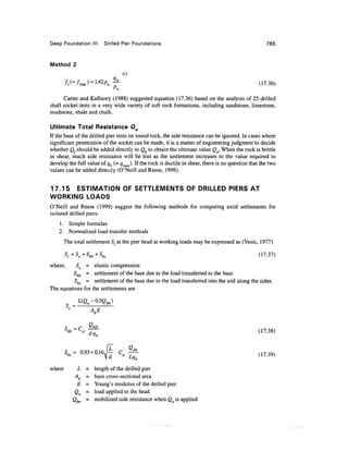 Deep Foundation III: Drilled Pier Foundations 765
Method 2
0.5
fs(=fmJ = ^Pa^- (17.36)
Pa
Carter and Kulhawy (1988) suggested equation (17.36) based on the analysis of 25 drilled
shaft socket tests in a very wide variety of soft rock formations, including sandstone, limestone,
mudstone, shale and chalk.
Ultimate Total Resistance Qu
If the base of the drilled pier rests on sound rock, the side resistance can be ignored. In cases where
significant penetration of the socket can be made, it is a matter of engineering judgment to decide
whether Q,should be added directly to Qb to obtain the ultimatevalue Qu,When the rock is brittle
in shear, much side resistance will be lost as the settlement increases to the value required to
develop the full value of qb (=qmax)- If the rock is ductile in shear, there is no question that the two
values can be added direcily (O'Neill and Reese, 1999).
17.15 ESTIMATION OF SETTLEMENTS OF DRILLED PIERS AT
WORKING LOADS
O'Neill and Reese (1999) suggest the following methods for computing axial settlements for
isolated drilled piers:
1. Simple formulas
2. Normalized load-transfer methods
The total settlement St at the pier head at working loads may be expressed as (Vesic, 1977)
s
t=Se+Sbb+Sbs (17.37)
where, Se = elastic compression
Sbb = settlement of the base due to the load transferred to the base
Sbs = settlement of the base due to the load transferred into the soil along the sides.
The equations for the settlements are
AbE
r _ /~<
bb=
where L = length of the drilled pier
Ab = base cross-sectional area
E = Young's modulus of the drilled pier
Qa = load applied to the head
<2> = mobilized side resistance when Qa is applied
 