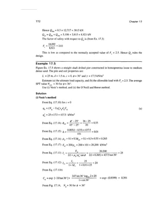 772 Chapter 17
Hence Qbm = 0.3 x 12,717 = 3815 kN
Qas = Qfrn + Qbm = 5,106 + 3,815 = 8,921 kN
The factor of safety with respect to Q is (from Ex. 17.3)
F =
8,921
This is low as compared to the normally accepted value of Fs = 2.5. Hence Qa rules the
design.
Example 17.5
Figure Ex. 17.5 shows a straight shaft drilled pier constructed in homogeneous loose to medium
dense sand. The pile and soil properties are:
L = 25m, d= 1.5m, c = 0,0 =36° and y = 17.5 kN/m3
Estimate (a) the ultimate load capacity, and (b) the allowable load with Fg = 2.5. The average
SPT value Ncor = 30 for 0 = 36°.
Use (i) Vesic's method, and (ii) the O'Neill and Reese method.
Solution
(i) Vesic's method
FromEq. (17.10) fore = 0
<?;= 25x17.5 = 437.5 kN/m2
df —25° 36 — 25
From Eq.(17.16) <j)rd = *y _^ =-^- = 0.55
FromEq. (17.15) A - 0-005(1- 0-55) x 437.5 ^
101
FromEq. (17.14) jud =0.1 + 0.3^ =0.1+0.3x0.55 = 0.265
From Eq. (17.17) Ed =200pa = 200 x 101= 20,200 kN/m2
_ TT M-7 1 Q N , E
d 20,200
FromEq. (17.13) / = -2- = -:- = 25
r
' 2(1 + 0.265) x 437.5tan 36°
FromEq. (17.12) / = = _ _ = 20
"" 1 + A7, 1 + 0.01x25
FromEq. (17.lib)
C =exp [-3.8tan36°]+ ; ~ ° 1 U
= exp-(0.9399) = 0.391
3.07sin 36° Iog10 2x20
From Fig. 17.14, Nq = 30 for 0 = 36°
 