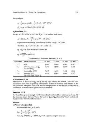 Deep Foundation III: Drilled Pier Foundations 775
For bored pile
qb=-qb (driven pile) = -x 28,438 = 9,479 kN/m2
Qb = Abqb = 1.766 x 9,479 = 16,740 kN
Qf from Table 15.2
For </» = 36°, 8 = 0.75 x 36 = 27, and Ks= 1.5 (formedium dense sand).
— 437 5
fs = q'o Ks tanS= -- x1.5 tan27° =167 kN/m2
As per Tomlinson (1986)/, is limited to 1 10 kN/m2
. Use/5 = 1 10 kN/m2
.
Therefore Qf = 3.14x 1.5 x 25 x 1 10 = 12,953 kN
Qu = Qb +Qf = 16,740 + 12,953 = 29,693 kN
=1
2.5
Comparison of estimated results (F = 2.5)
Example No
17.5
17.5
17.6
17.6
Name of method
Vesic
O'Neill and Reese, for Qb
and Vesic for Q,
MeyerhofEq. (15.49)
Tomlinson for Qb
(Fig. 15.9) Table 15.2for Qf
Qb (kN)
19,429
3,046
7,047
16,740
Q,(kN)
12,953
12,953
2,355
12,953
Qu (kN)
32,382
15,999
9,402
29,693
Qa (kN)
12.953
6,400
3,760
11,877
Which method to use
The variation in the values of Qb and Q, are very large between the methods. Since the soils
encountered in the field are generally heterogeneous in character no theory holds well for all the
soil conditions. Designers have to be practical and pragmatic in the selection of any one or
combination of the theoretical approaches discussed earlier.
Example 17.7
For the problem given in Example 17.5determine the allowable load for a settlement of 10mm. All
the other data remain the same. Use (a) the values of Q, and Qb obtained by Vesic's method, and
(b) Qb from the O'Neill and Reese method.
Solution
(a) Vesic's values g.and Qb
Settlement ratio for S = 10 mm is
d 1.5 xlO3
From Fig. 17.20 for SR = 0.67%N^ = 0.96 (approx.) using the trend line.
 