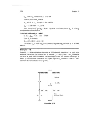 776 Chapter 17
2^= 0.96x0,.= 0.96x12,953 =12,435 kN
From Fig. 17.21 for SR = 0.67%
Nbm =0.20, or Qbm =0.20x19,429 = 3,886 kN
Qas = 12,435 + 3,886 = 16,321 kN
Shear failure theory give Qa - 12,953 kN which is much lower than Qas. As such Qa
determines the criteria for design.
(b) O'Neill and Reese Qb = 3,046 kN
As above, Qbm = 0.20 x 3,046 = 609 kN
Using Qr in (a) above,
Qas = 609 + 12,435 = 13,044 kN
The value of Qas is closer to Qa (Vesic) but much higher than Qa calculated by all the other
methods.
Example 17.8
Figure Ex. 17.8 shows a drilled pier penetrating an IGM: clay-shale to a depth of 8 m. Joints exists
within the IGM stratum. The following data are available: Ls = 8 m (= zc), d = 1.5 m, qu (rock) = 3 x
103
kN/m2
, £. (rock) = 600 x 103
kN/m2
, concrete slump = 175 mm, unit weight of concrete yc = 24
kN/m3
, Ec (concrete) = 435 x 106
kN/m2
, and RQD = 70 percent, qu (concrete) = 435 x 106
kN/m2
.
Determine the ultimate frictional load (X(max).
17m
Soft clay
d= 1.5m
Rock
(IGM-clay-shale)
Figure Ex. 17.8
 