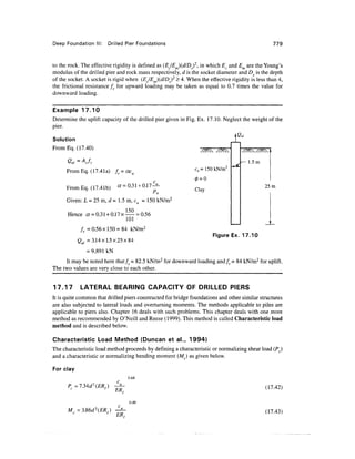 Deep Foundation Drilled Pier Foundations 779
to the rock. The effective rigidity is defined as (EJE^dlD)2
, in which Ec and Em are the Young's
modulus of the drilled pier and rock mass respectively, d is the socket diameter and DS is the depth
of the socket. A socket is rigid when (EJE^dlD^2
>4. When the effective rigidity is less than 4,
the frictional resistance fr for upward loading may be taken as equal to 0.7 times the value for
downward loading.
Example 17.10
Determine the uplift capacity of the drilled pier given in Fig. Ex. 17.10. Neglect the weight of the
pier.
Solution
FromEq. (17.40)
From Eq. (17.4la) fr = aeu
FromEq. (17.41b) = 0.31 +0.1
c = 150 kN/m2
Clay
Given: L = 25m, d- 1.5m, c =150kN/m2
Hence a =0.31+ 0.17 x
150
101
= 0.56
1.5m
25m
fr =0.56x150 = 84 kN/m2
Qul =3.14x1.5x25x84
= 9,891 kN
Figure Ex. 17.10
It may be noted here that/y = 82.5 kN/m2
for downward loading and/r = 84 kN/m2
for uplift.
The two values are very close to each other.
17.17 LATERAL BEARING CAPACITY OF DRILLED PIERS
It is quite common that drilled piers constructed for bridge foundations and other similar structures
are also subjected to lateral loads and overturning moments. The methods applicable to piles are
applicable to piers also. Chapter 16 deals with such problems. This chapter deals with one more
method as recommended by O'Neill and Reese (1999). This method is called Characteristic load
method and is described below.
Characteristic Load Method (Duncan et a!., 1994)
The characteristic load method proceeds by defining a characteristic or normalizing shear load (Pc)
and a characteristic or normalizing bending moment (Mc) as given below.
For clay
M = 3.
ER,
ER,
0.68
0.46
(17.42)
(17.43)
 
