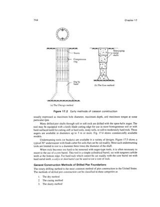 744 Chapter 17
Staves
Compression
ring
< V <
Telescoping
metal
Dig by
hand
(b) The Gow method
(a) The Chicago method
Figure 17.2 Early methods of caisson construction
usually expressed as maximum hole diameter, maximum depth, and maximum torque at some
particular rpm.
Many drilled pier shafts through soil or soft rock are drilled with the open-helix auger. The
tool may be equipped with a knife blade cutting edge for use in most homogeneous soil or with
hard-surfaced teeth for cutting stiff or hard soils, stony soils, or soft to moderately hard rock. These
augers are available in diameters up to 3 m or more. Fig. 17.4 shows commercially available
models.
Underreaming tools (or buckets) are available in a variety of designs. Figure 17.5 shows a
typical 30° underreamer with blade cutter for soils that can be cut readily. Most such underreaming
tools are limited in size to a diameter three times the diameter of the shaft.
When rock becomes too hard to be removed with auger-type tools, it is often necessary to
resort to the use of a core barrel. This tool is a simple cylindrical barrel, set with tungsten carbide
teeth at the bottom edge. For hard rock which cannot be cut readily with the core barrel set with
hard metal teeth, a calyx or shot barrel can be used to cut a core of rock.
General Construction Methods of Drilled Pier Foundations
The rotary drilling method is the most common method of pier construction in the United States.
The methods of drilled pier construction can be classified in three categories as
1. The dry method
2. The casing method
3. The slurry method
 