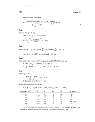786 Chapter 17
Substituting and simplifying
125x 601
-5
V52.6 x 104
x 17.5 x 0.8 808 xlO4
nh = — =-—— kN/m3
1+— xP1
'5 e
0.8
Stepl
Assume Pe = Pt = 80 kN,
From Eq. (a), nh = 11,285 kN/m3
and
0.2 A 02
El 52.6 xlO4
T= — = =2.16m
nh 11,285
Step 2
From Eq. (16.22) P=Px 1 +0.67— =80 l +0.67x — = 204kN
' T 2.16
FromEq. (a), nh =2112 kN/m3
, hence 7 = 2.86 m
Step 3
Continue the above process till convergence is reached. The final values are
Pe = 111 kN, nh = 3410 kN/m3
and T = 2.74 m
For Pe = 190 kN, we have nh = 8,309 kN/m3
and T = 2.29 m
Step 4
FromEq. (17.46)
2.43x 177 x(2.74)3
y, = x 1000 = 16.8 mm
1
52.6 xlO4
By Duncan et al, method yt = 9.6 mm
Maximum moment from Eq. (16.12)
M = [PtT]Am+(Mt]Bm=[Wx2.W]Am+[WO]Bm=2l92Am+4QQBm
Depth xlT = Z Am Bm M^
0 0 1 0
0.4 0.379 0.99 83
0.5 0.46 0.98 101
0.6 0.53 0.96 116
0.7 0.60 0.94 132
0.8 0.65 0.91 142
The maximum bending moment occurs at x/T=0.1 orx =0
Duncan et al., method M(max) = 470.5 kN-m. This occurs at a
M2
400
396
392
384
376
364
.7x2.74=1.91
depth of 1.3 m.
M (kN-m)
400
479
493
500
508 (max)
506
m (6.26ft).As per
 