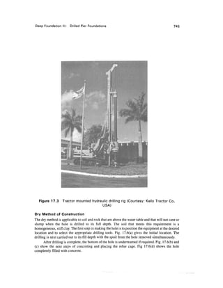 Deep Foundation III: Drilled Pier Foundations 745
Figure 17.3 Tractor mounted hydraulic drilling rig (Courtesy: Kelly Tractor Co,
USA)
Dry Method of Construction
The dry method is applicable to soil and rock that are above the water table and that will not cave or
slump when the hole is drilled to its full depth. The soil that meets this requirement is a
homogeneous, stiff clay. The first step in making the hole is to position the equipment at the desired
location and to select the appropriate drilling tools. Fig. 17.6(a) gives the initial location. The
drilling is next carried out to its fill depth with the spoil from the hole removed simultaneously.
After drilling is complete, the bottom of the hole is underreamed if required. Fig. 17.6(b) and
(c) show the next steps of concreting and placing the rebar cage. Fig 17.6(d) shows the hole
completely filled with concrete.
 