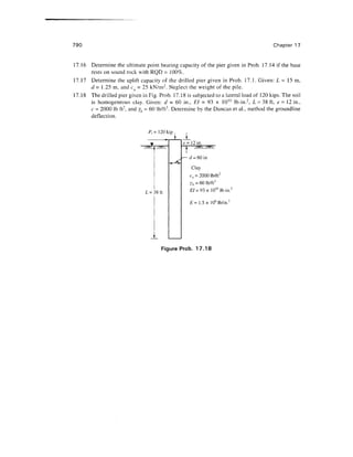 790 Chapter 17
17.16 Determine the ultimate point bearing capacity of the pier given in Prob. 17.14 if the base
rests on sound rock with RQD = 100%.
Determine the uplift capacity of the drilled pier given in Prob. 17.1. Given: L = 15 m,
17.17
d = 1.25 m, and cu - 25 kN/irr. Neglect the weight of the pile.
17.18 The drilled pier given in Fig. Prob. 17.18 is subjected to a lateral load of 120 kips. The soil
is homogeneous clay. Given: d - 60 in., El = 93 x 10'° lb-in.2
, L = 38 ft, e- 12 in.,
c - 2000 Ib ft2
, and yh = 60 lb/ft3
. Determine by the Duncan et al., method thegroundline
deflection.
P,= 120 kip
L = 38 ft
_L
e = 12 in.
d = 60 in
Clay
cu = 2000 lb/ft2
yb =60 lb/ft3
E/ = 93x 10'° lb-in.2
£= 1.5x 106
lb/in.2
Figure Prob. 17.18
 