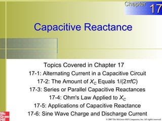 Capacitive Reactance
Topics Covered in Chapter 17
17-1: Alternating Current in a Capacitive Circuit
17-2: The Amount of XC Equals 1/(2πfC)
17-3: Series or Parallel Capacitive Reactances
17-4: Ohm's Law Applied to XC
17-5: Applications of Capacitive Reactance
17-6: Sine Wave Charge and Discharge Current
Chapter
17
© 2007 The McGraw-Hill Companies, Inc. All rights reserved.
 