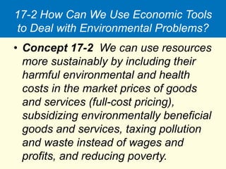 17-2 How Can We Use Economic Tools
to Deal with Environmental Problems?
• Concept 17-2 We can use resources
more sustainably by including their
harmful environmental and health
costs in the market prices of goods
and services (full-cost pricing),
subsidizing environmentally beneficial
goods and services, taxing pollution
and waste instead of wages and
profits, and reducing poverty.
 