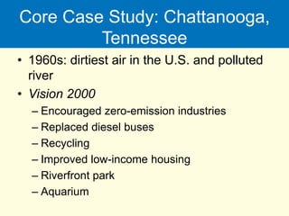 Core Case Study: Chattanooga,
Tennessee
• 1960s: dirtiest air in the U.S. and polluted
river
• Vision 2000
– Encouraged zero-emission industries
– Replaced diesel buses
– Recycling
– Improved low-income housing
– Riverfront park
– Aquarium
 