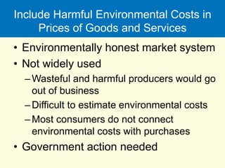 Include Harmful Environmental Costs in
Prices of Goods and Services
• Environmentally honest market system
• Not widely used
–Wasteful and harmful producers would go
out of business
–Difficult to estimate environmental costs
–Most consumers do not connect
environmental costs with purchases
• Government action needed
 