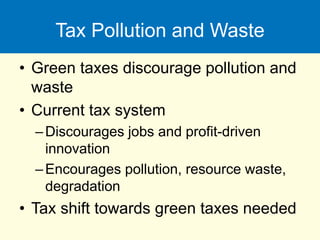 Tax Pollution and Waste
• Green taxes discourage pollution and
waste
• Current tax system
–Discourages jobs and profit-driven
innovation
–Encourages pollution, resource waste,
degradation
• Tax shift towards green taxes needed
 