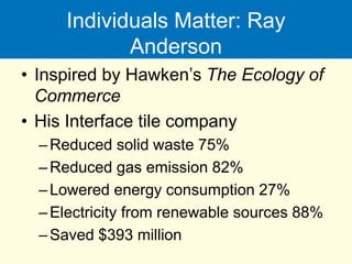 Individuals Matter: Ray
Anderson
• Inspired by Hawken’s The Ecology of
Commerce
• His Interface tile company
–Reduced solid waste 75%
–Reduced gas emission 82%
–Lowered energy consumption 27%
–Electricity from renewable sources 88%
–Saved $393 million
 