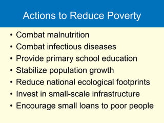 Actions to Reduce Poverty
• Combat malnutrition
• Combat infectious diseases
• Provide primary school education
• Stabilize population growth
• Reduce national ecological footprints
• Invest in small-scale infrastructure
• Encourage small loans to poor people
 