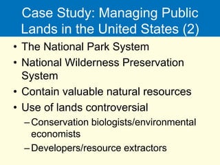 Case Study: Managing Public
Lands in the United States (2)
• The National Park System
• National Wilderness Preservation
System
• Contain valuable natural resources
• Use of lands controversial
–Conservation biologists/environmental
economists
–Developers/resource extractors
 