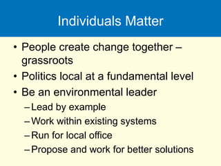 Individuals Matter
• People create change together –
grassroots
• Politics local at a fundamental level
• Be an environmental leader
–Lead by example
–Work within existing systems
–Run for local office
–Propose and work for better solutions
 