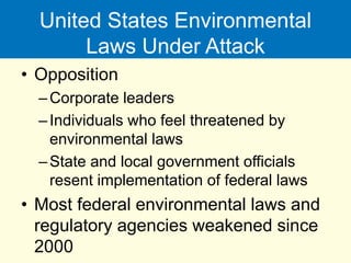 United States Environmental
Laws Under Attack
• Opposition
–Corporate leaders
–Individuals who feel threatened by
environmental laws
–State and local government officials
resent implementation of federal laws
• Most federal environmental laws and
regulatory agencies weakened since
2000
 