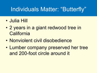Individuals Matter: “Butterfly”
• Julia Hill
• 2 years in a giant redwood tree in
California
• Nonviolent civil disobedience
• Lumber company preserved her tree
and 200-foot circle around it
 