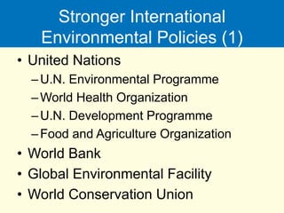 Stronger International
Environmental Policies (1)
• United Nations
–U.N. Environmental Programme
–World Health Organization
–U.N. Development Programme
–Food and Agriculture Organization
• World Bank
• Global Environmental Facility
• World Conservation Union
 