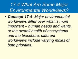 17-4 What Are Some Major
Environmental Worldviews?
• Concept 17-4 Major environmental
worldviews differ over what is more
important – human needs and wants,
or the overall health of ecosystems
and the biosphere; different
worldviews include varying mixes of
both priorities.
 