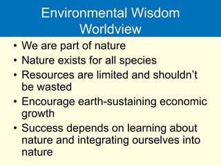 Environmental Wisdom
Worldview
• We are part of nature
• Nature exists for all species
• Resources are limited and shouldn’t
be wasted
• Encourage earth-sustaining economic
growth
• Success depends on learning about
nature and integrating ourselves into
nature
 