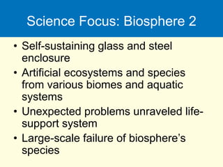 Science Focus: Biosphere 2
• Self-sustaining glass and steel
enclosure
• Artificial ecosystems and species
from various biomes and aquatic
systems
• Unexpected problems unraveled life-
support system
• Large-scale failure of biosphere’s
species
 
